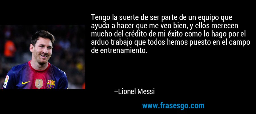 Tengo la suerte de ser parte de un equipo que ayuda a hacer que me veo bien, y ellos merecen mucho del crédito de mi éxito como lo hago por el arduo trabajo que todos hemos puesto en el campo de entrenamiento. – Lionel Messi