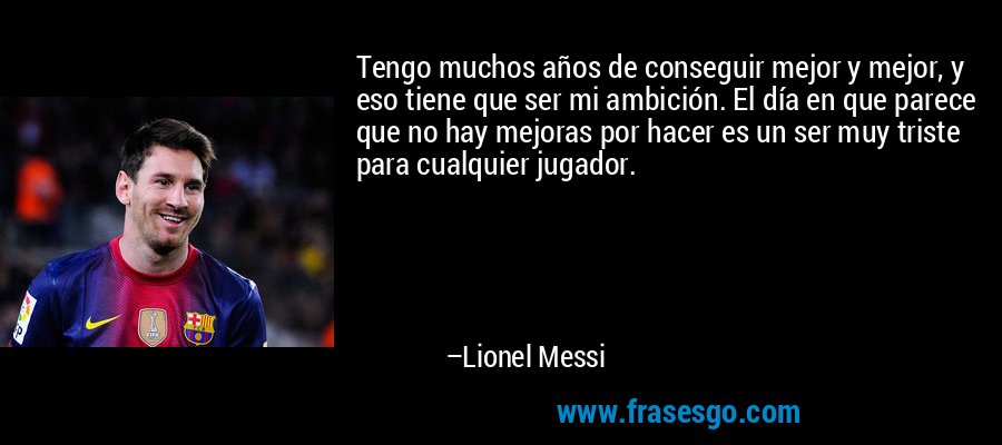 Tengo muchos años de conseguir mejor y mejor, y eso tiene que ser mi ambición. El día en que parece que no hay mejoras por hacer es un ser muy triste para cualquier jugador. – Lionel Messi
