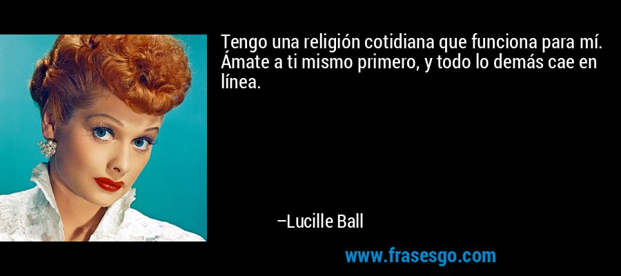 Tengo una religión cotidiana que funciona para mí. Ámate a ti mismo primero, y todo lo demás cae en línea. – Lucille Ball
