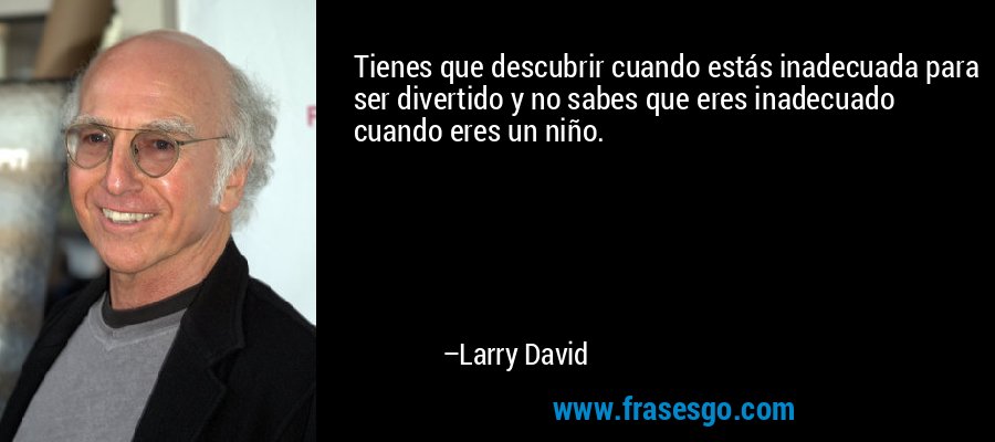 Tienes que descubrir cuando estás inadecuada para ser divertido y no sabes que eres inadecuado cuando eres un niño. – Larry David