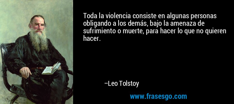 Toda la violencia consiste en algunas personas obligando a los demás, bajo la amenaza de sufrimiento o muerte, para hacer lo que no quieren hacer. – Leo Tolstoy