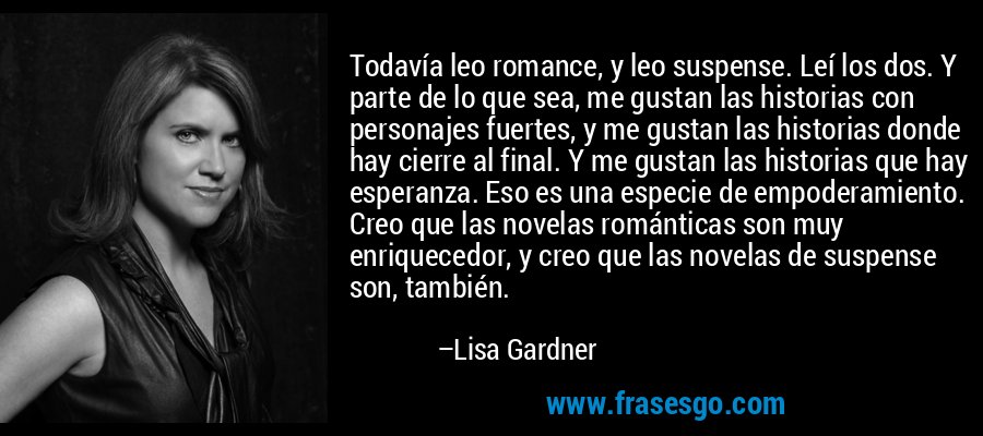Todavía leo romance, y leo suspense. Leí los dos. Y parte de lo que sea, me gustan las historias con personajes fuertes, y me gustan las historias donde hay cierre al final. Y me gustan las historias que hay esperanza. Eso es una especie de empoderamiento. Creo que las novelas románticas son muy enriquecedor, y creo que las novelas de suspense son, también. – Lisa Gardner