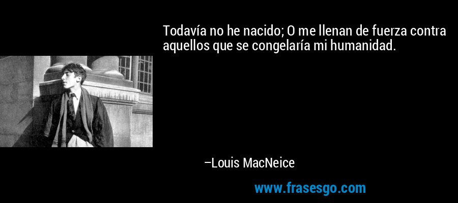Todavía no he nacido; O me llenan de fuerza contra aquellos que se congelaría mi humanidad. – Louis MacNeice