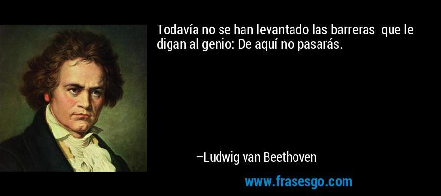 Todavía no se han levantado las barreras  que le digan al genio: De aquí no pasarás. – Ludwig van Beethoven