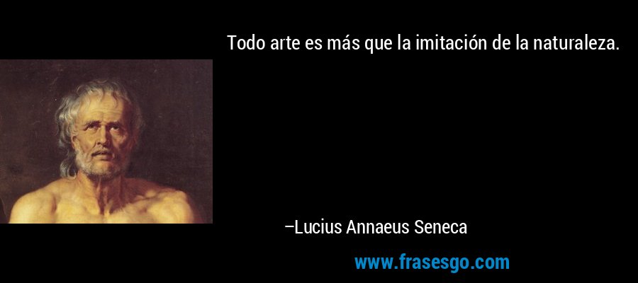 Todo arte es más que la imitación de la naturaleza. – Lucius Annaeus Seneca