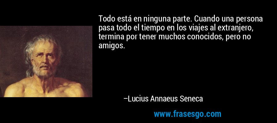 Todo está en ninguna parte. Cuando una persona pasa todo el tiempo en los viajes al extranjero, termina por tener muchos conocidos, pero no amigos. – Lucius Annaeus Seneca