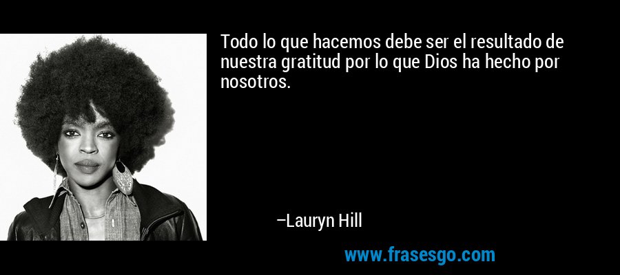 Todo lo que hacemos debe ser el resultado de nuestra gratitud por lo que Dios ha hecho por nosotros. – Lauryn Hill