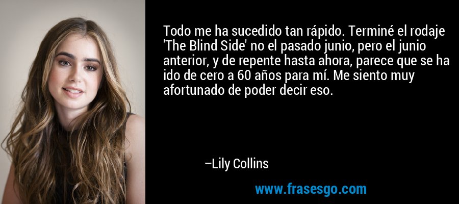 Todo me ha sucedido tan rápido. Terminé el rodaje 'The Blind Side' no el pasado junio, pero el junio anterior, y de repente hasta ahora, parece que se ha ido de cero a 60 años para mí. Me siento muy afortunado de poder decir eso. – Lily Collins