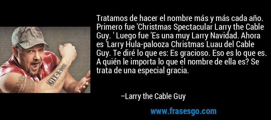 Tratamos de hacer el nombre más y más cada año. Primero fue 'Christmas Spectacular Larry the Cable Guy. ' Luego fue 'Es una muy Larry Navidad. Ahora es 'Larry Hula-palooza Christmas Luau del Cable Guy. Te diré lo que es: Es gracioso. Eso es lo que es. A quién le importa lo que el nombre de ella es? Se trata de una especial gracia. – Larry the Cable Guy