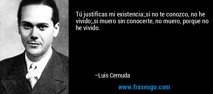 Tú justificas mi existencia:,si no te conozco, no he vivido;,si muero sin conocerte, no muero, porque no he vivido. – Luis Cernuda