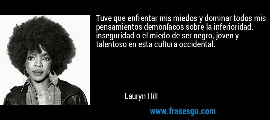 Tuve que enfrentar mis miedos y dominar todos mis pensamientos demoníacos sobre la inferioridad, inseguridad o el miedo de ser negro, joven y talentoso en esta cultura occidental. – Lauryn Hill