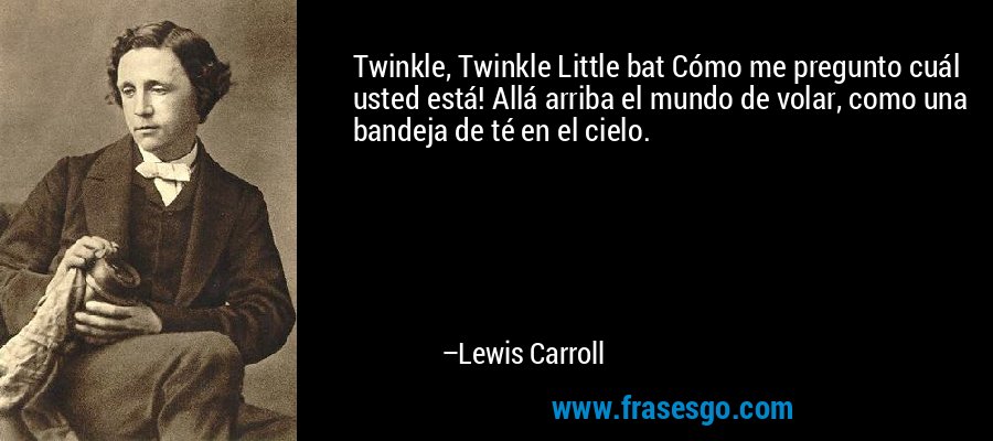 Twinkle, Twinkle Little bat Cómo me pregunto cuál usted está! Allá arriba el mundo de volar, como una bandeja de té en el cielo. – Lewis Carroll