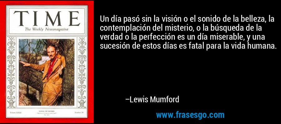Un día pasó sin la visión o el sonido de la belleza, la contemplación del misterio, o la búsqueda de la verdad o la perfección es un día miserable, y una sucesión de estos días es fatal para la vida humana. – Lewis Mumford