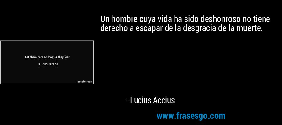 Un hombre cuya vida ha sido deshonroso no tiene derecho a escapar de la desgracia de la muerte. – Lucius Accius