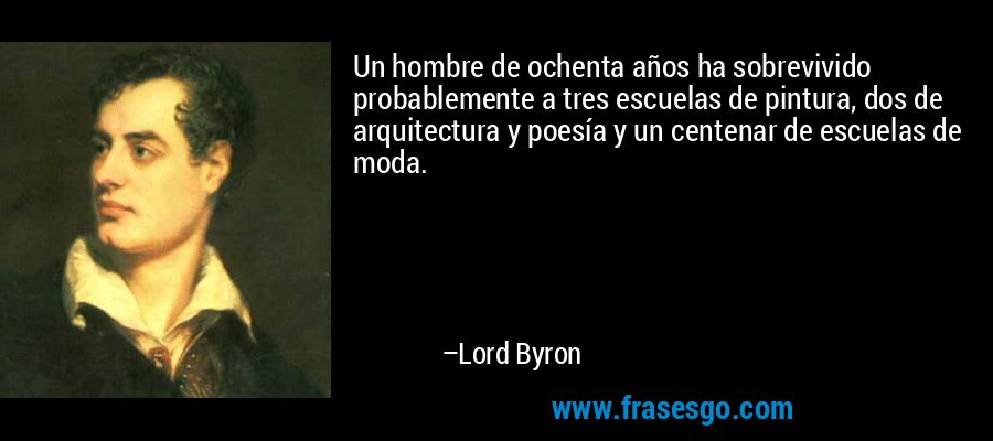 Un hombre de ochenta años ha sobrevivido probablemente a tres escuelas de pintura, dos de arquitectura y poesía y un centenar de escuelas de moda. – Lord Byron