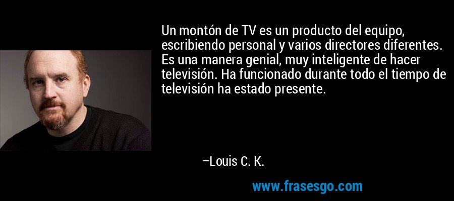 Un montón de TV es un producto del equipo, escribiendo personal y varios directores diferentes. Es una manera genial, muy inteligente de hacer televisión. Ha funcionado durante todo el tiempo de televisión ha estado presente. – Louis C. K.