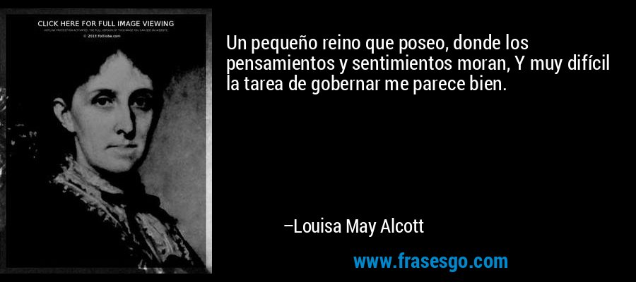 Un pequeño reino que poseo, donde los pensamientos y sentimientos moran, Y muy difícil la tarea de gobernar me parece bien. – Louisa May Alcott