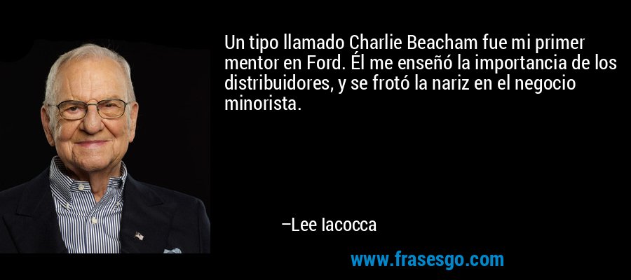 Un tipo llamado Charlie Beacham fue mi primer mentor en Ford. Él me enseñó la importancia de los distribuidores, y se frotó la nariz en el negocio minorista. – Lee Iacocca