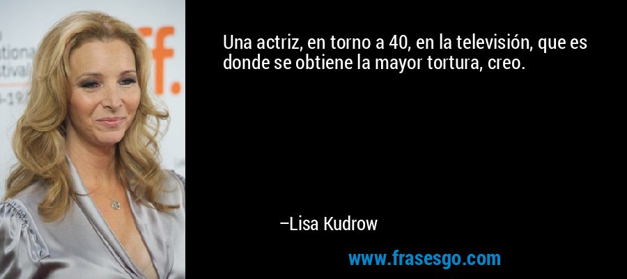 Una actriz, en torno a 40, en la televisión, que es donde se obtiene la mayor tortura, creo. – Lisa Kudrow