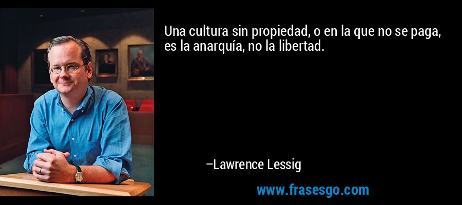 Una cultura sin propiedad, o en la que no se paga, es la anarquía, no la libertad. – Lawrence Lessig