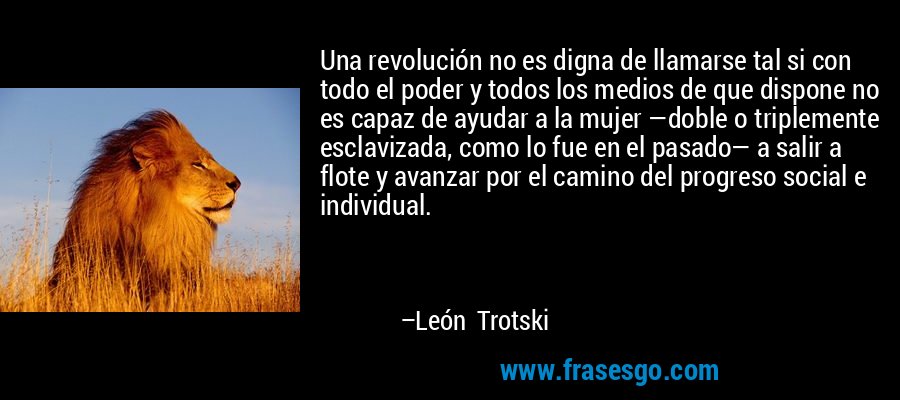 Una revolución no es digna de llamarse tal si con todo el poder y todos los medios de que dispone no es capaz de ayudar a la mujer —doble o triplemente esclavizada, como lo fue en el pasado— a salir a flote y avanzar por el camino del progreso social e individual. – León Trotski