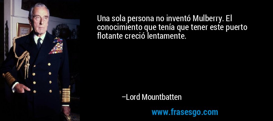 Una sola persona no inventó Mulberry. El conocimiento que tenía que tener este puerto flotante creció lentamente. – Lord Mountbatten