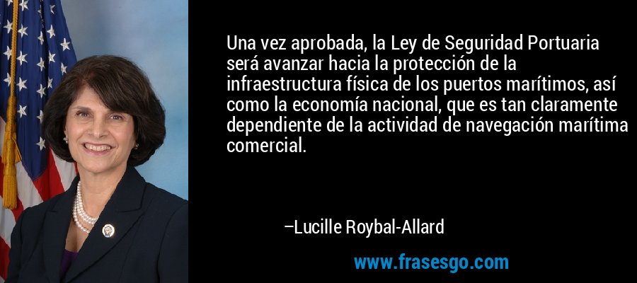 Una vez aprobada, la Ley de Seguridad Portuaria será avanzar hacia la protección de la infraestructura física de los puertos marítimos, así como la economía nacional, que es tan claramente dependiente de la actividad de navegación marítima comercial. – Lucille Roybal-Allard