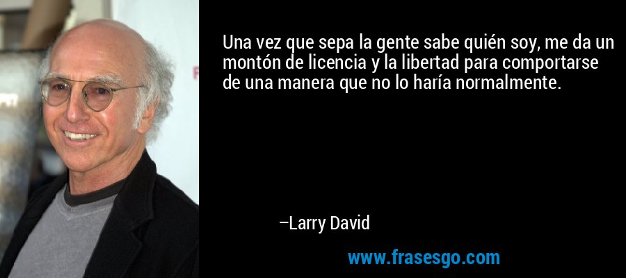 Una vez que sepa la gente sabe quién soy, me da un montón de licencia y la libertad para comportarse de una manera que no lo haría normalmente. – Larry David