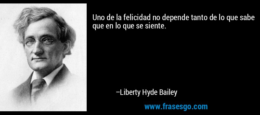 Uno de la felicidad no depende tanto de lo que sabe que en lo que se siente. – Liberty Hyde Bailey