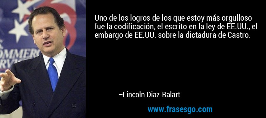 Uno de los logros de los que estoy más orgulloso fue la codificación, el escrito en la ley de EE.UU., el embargo de EE.UU. sobre la dictadura de Castro. – Lincoln Diaz-Balart