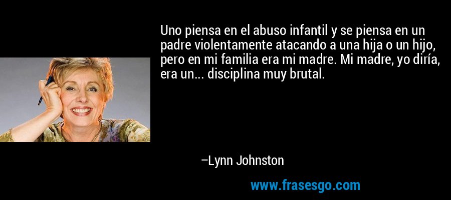 Uno piensa en el abuso infantil y se piensa en un padre violentamente atacando a una hija o un hijo, pero en mi familia era mi madre. Mi madre, yo diría, era un... disciplina muy brutal. – Lynn Johnston