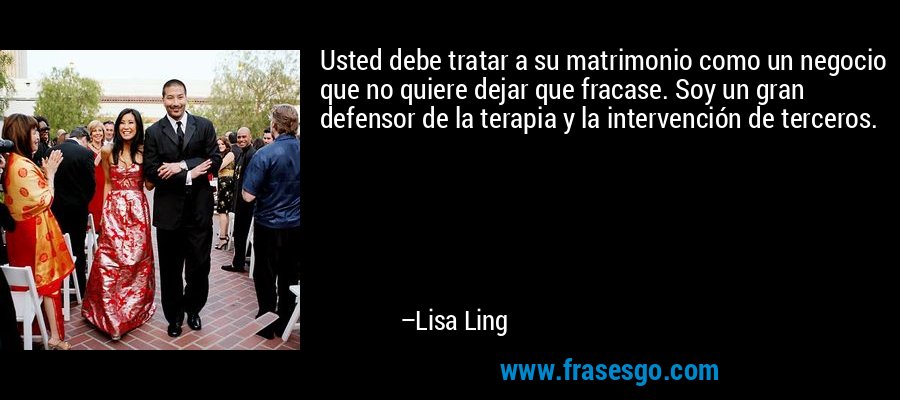 Usted debe tratar a su matrimonio como un negocio que no quiere dejar que fracase. Soy un gran defensor de la terapia y la intervención de terceros. – Lisa Ling