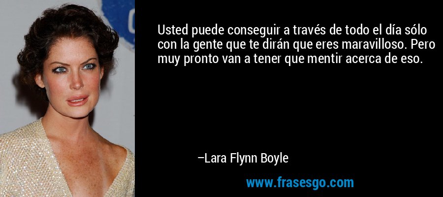 Usted puede conseguir a través de todo el día sólo con la gente que te dirán que eres maravilloso. Pero muy pronto van a tener que mentir acerca de eso. – Lara Flynn Boyle