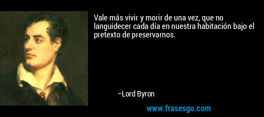 Vale más vivir y morir de una vez, que no languidecer cada día en nuestra habitación bajo el pretexto de preservarnos. – Lord Byron