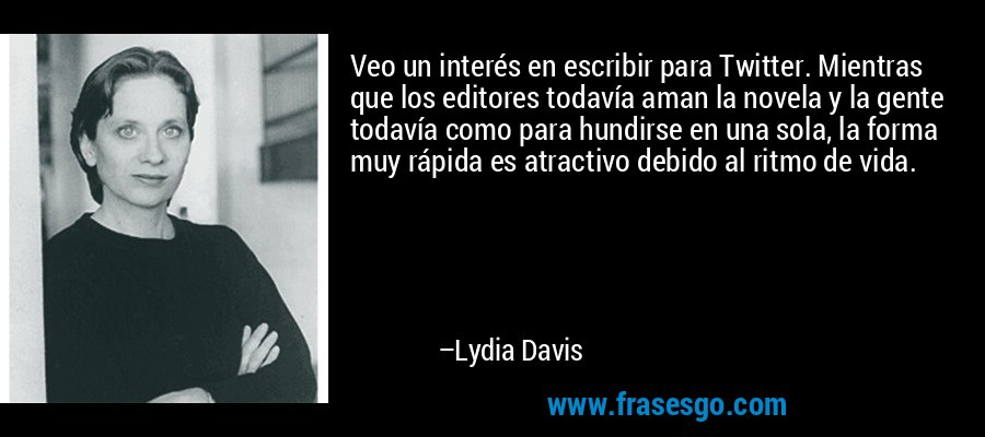 Veo un interés en escribir para Twitter. Mientras que los editores todavía aman la novela y la gente todavía como para hundirse en una sola, la forma muy rápida es atractivo debido al ritmo de vida. – Lydia Davis