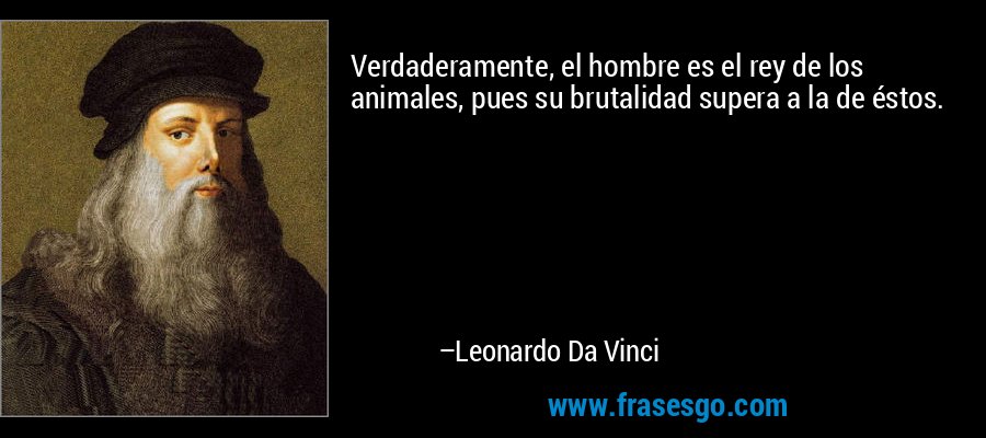 Verdaderamente, el hombre es el rey de los animales, pues su brutalidad supera a la de éstos. – Leonardo Da Vinci