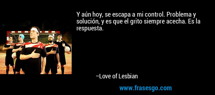 Y aún hoy, se escapa a mi control. Problema y solución, y es que el grito siempre acecha. Es la respuesta. – Love of Lesbian