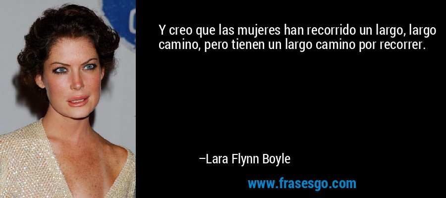 Y creo que las mujeres han recorrido un largo, largo camino, pero tienen un largo camino por recorrer. – Lara Flynn Boyle