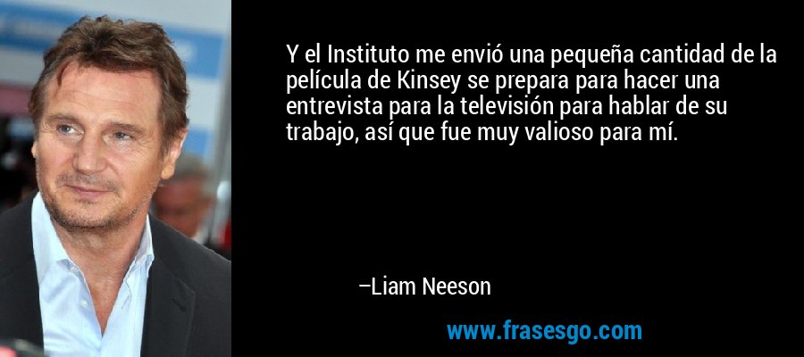 Y el Instituto me envió una pequeña cantidad de la película de Kinsey se prepara para hacer una entrevista para la televisión para hablar de su trabajo, así que fue muy valioso para mí. – Liam Neeson