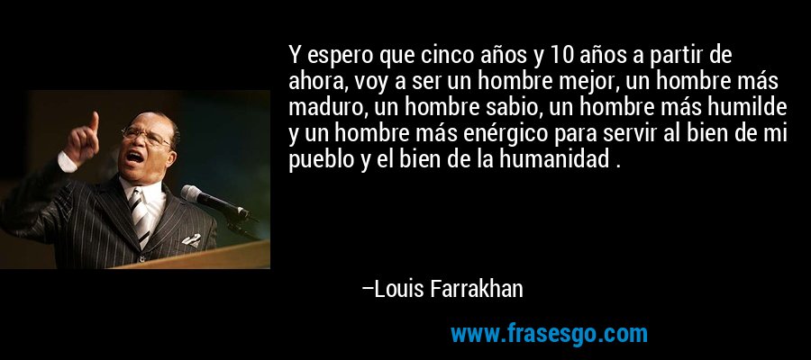 Y espero que cinco años y 10 años a partir de ahora, voy a ser un hombre mejor, un hombre más maduro, un hombre sabio, un hombre más humilde y un hombre más enérgico para servir al bien de mi pueblo y el bien de la humanidad . – Louis Farrakhan