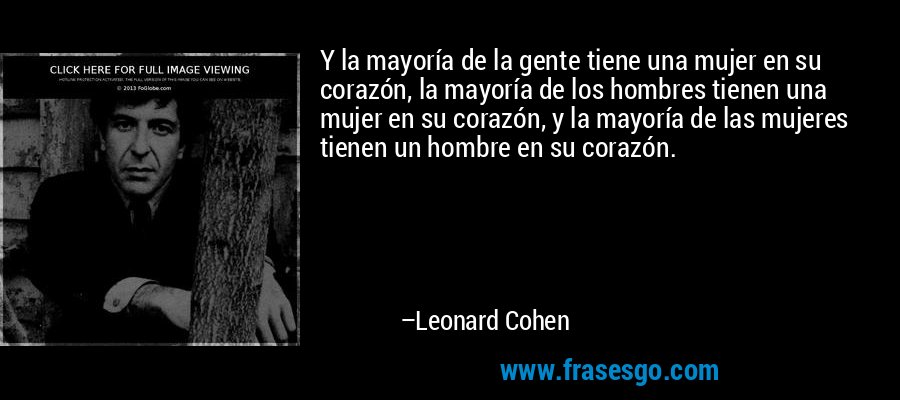 Y la mayoría de la gente tiene una mujer en su corazón, la mayoría de los hombres tienen una mujer en su corazón, y la mayoría de las mujeres tienen un hombre en su corazón. – Leonard Cohen