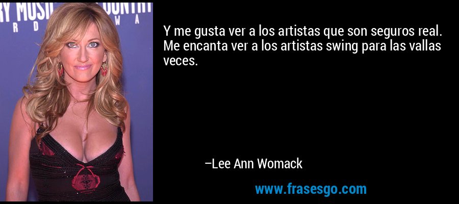 Y me gusta ver a los artistas que son seguros real. Me encanta ver a los artistas swing para las vallas veces. – Lee Ann Womack