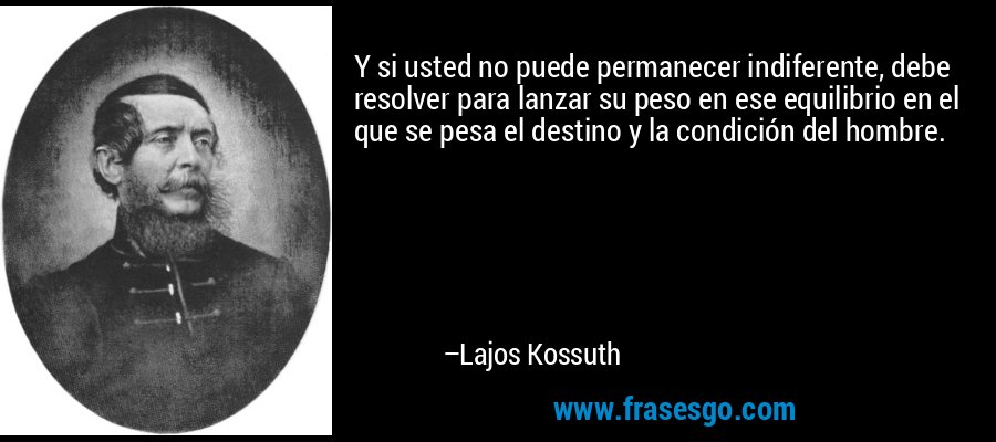 Y si usted no puede permanecer indiferente, debe resolver para lanzar su peso en ese equilibrio en el que se pesa el destino y la condición del hombre. – Lajos Kossuth