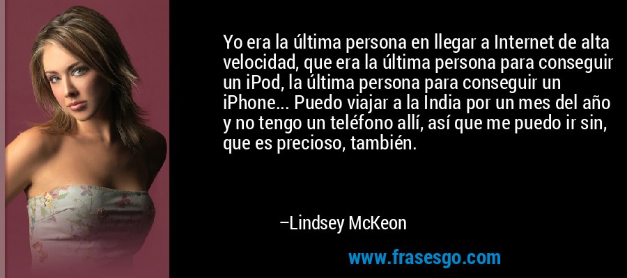 Yo era la última persona en llegar a Internet de alta velocidad, que era la última persona para conseguir un iPod, la última persona para conseguir un iPhone... Puedo viajar a la India por un mes del año y no tengo un teléfono allí, así que me puedo ir sin, que es precioso, también. – Lindsey McKeon