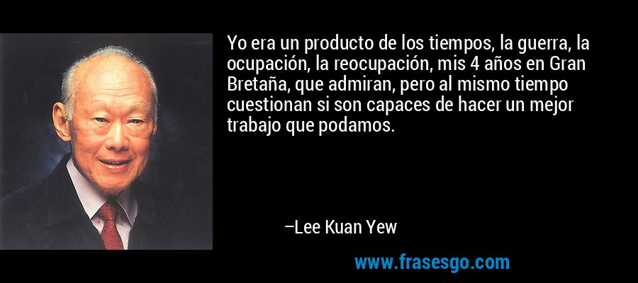 Yo era un producto de los tiempos, la guerra, la ocupación, la reocupación, mis 4 años en Gran Bretaña, que admiran, pero al mismo tiempo cuestionan si son capaces de hacer un mejor trabajo que podamos. – Lee Kuan Yew