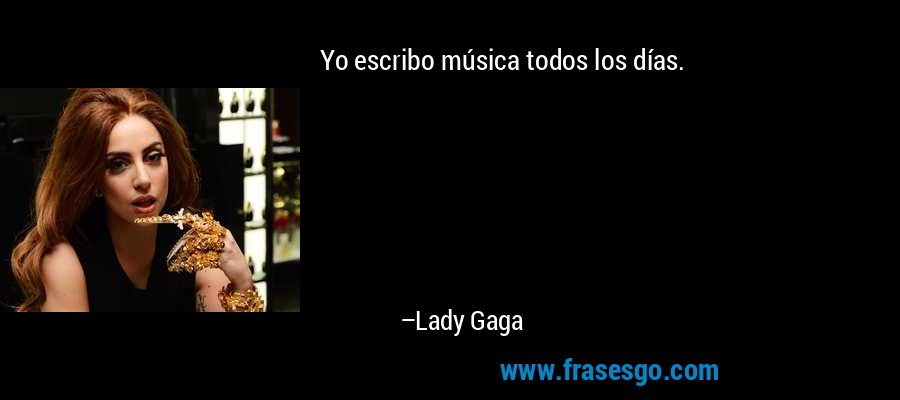 Yo escribo música todos los días. – Lady Gaga
