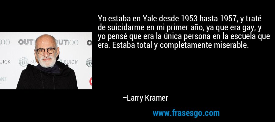 Yo estaba en Yale desde 1953 hasta 1957, y traté de suicidarme en mi primer año, ya que era gay, y yo pensé que era la única persona en la escuela que era. Estaba total y completamente miserable. – Larry Kramer