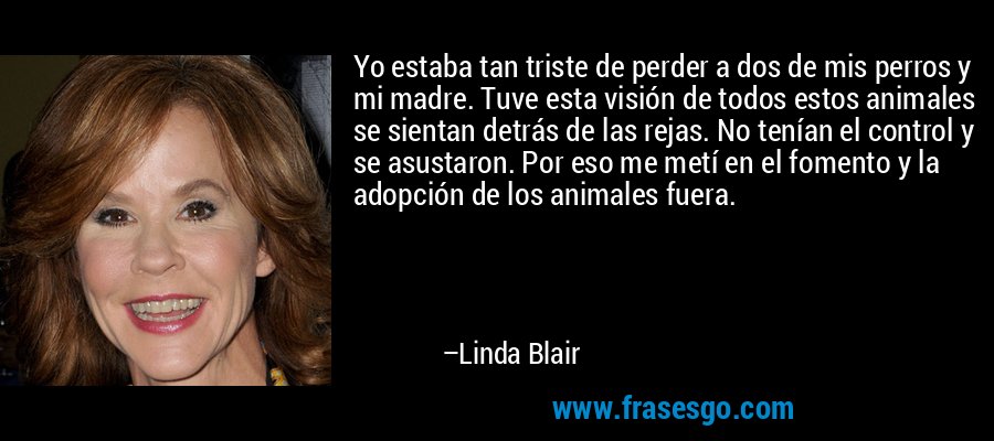 Yo estaba tan triste de perder a dos de mis perros y mi madre. Tuve esta visión de todos estos animales se sientan detrás de las rejas. No tenían el control y se asustaron. Por eso me metí en el fomento y la adopción de los animales fuera. – Linda Blair