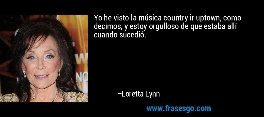 Yo he visto la música country ir uptown, como decimos, y estoy orgulloso de que estaba allí cuando sucedió. – Loretta Lynn