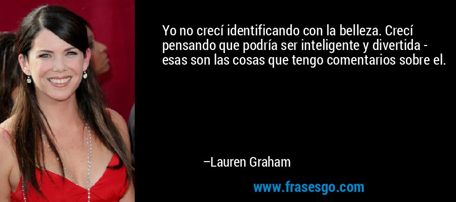 Yo no crecí identificando con la belleza. Crecí pensando que podría ser inteligente y divertida - esas son las cosas que tengo comentarios sobre el. – Lauren Graham